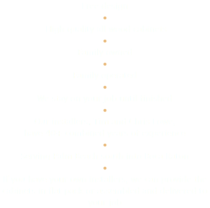 Free design • High quality all wood cabinets • Family owned • Family operated • We stay on your job until finished • Our installers, Tim and Chris Lowe, have 40+ combined years of experience • Serving Palm Beach south into Boca Raton • If you have your own installers, we can provide the cabinets in flat pack or assembled and delivered to your job