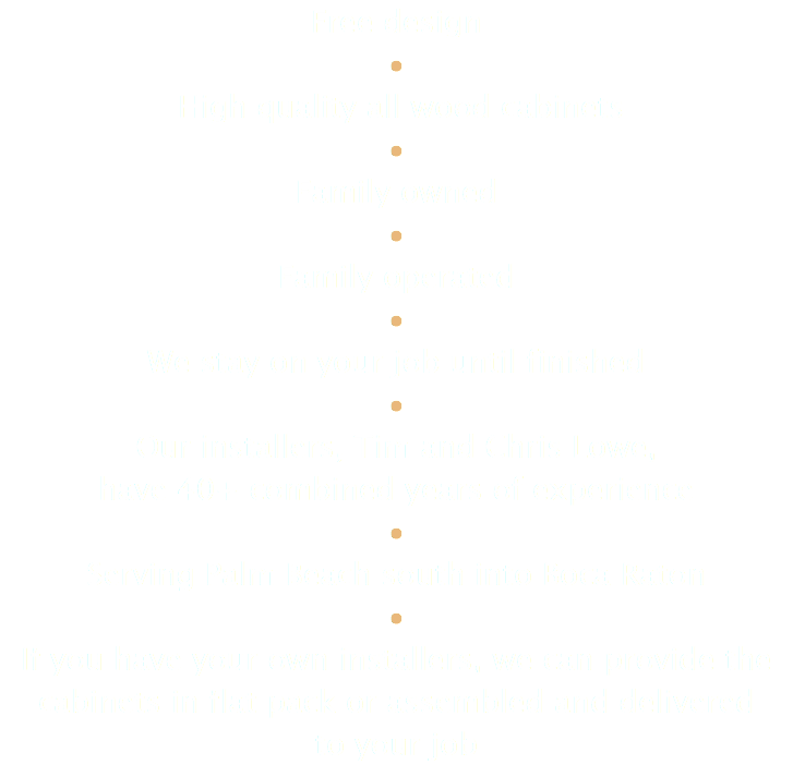 Free design • High quality all wood cabinets • Family owned • Family operated • We stay on your job until finished • Our installers, Tim and Chris Lowe, have 40+ combined years of experience • Serving Palm Beach south into Boca Raton • If you have your own installers, we can provide the cabinets in flat pack or assembled and delivered to your job