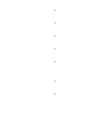 Free design • High quality all wood cabinets • Family owned • Family operated • We stay on your job until finished • Our installers, Tim and Chris Lowe, have 40+ combined years of experience • Serving Palm Beach south into Boca Raton • If you have your own installers, we can provide the cabinets in flat pack or assembled and delivered to your job